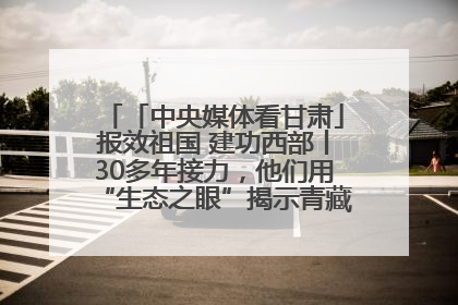 「中央媒体看甘肃」报效祖国 建功西部丨30多年接力，他们用“生态之眼”揭示青藏高原的秘密