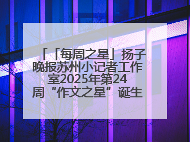 「每周之星」扬子晚报苏州小记者工作室2025年第24周“作文之星”诞生啦，快来领奖