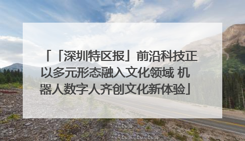 「深圳特区报」前沿科技正以多元形态融入文化领域 机器人数字人齐创文化新体验