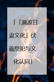 「溯源甘肃文化」伏羲祭祀与文化认同