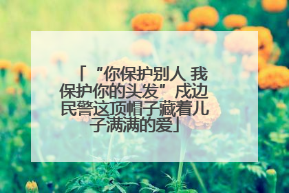 “你保护别人 我保护你的头发”戍边民警这顶帽子藏着儿子满满的爱