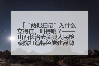 “两把扫帚”为什么立得住、叫得响？——山西长治壶关县人民检察院打造特色党建品牌激活发展动能