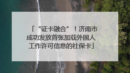 “证卡融合”！济南市成功发放首张加载外国人工作许可信息的社保卡
