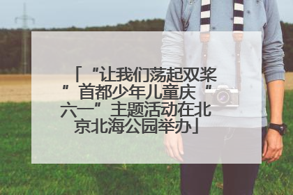 “让我们荡起双桨”首都少年儿童庆“六一”主题活动在北京北海公园举办
