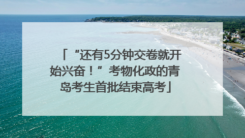 “还有5分钟交卷就开始兴奋！”考物化政的青岛考生首批结束高考