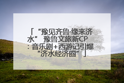 “豫见齐鲁·缘来济水” 豫鲁文旅新CP：音乐剧+西游记引爆“济水经济圈”