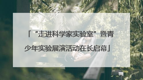 “走进科学家实验室”暨青少年实验展演活动在长启幕