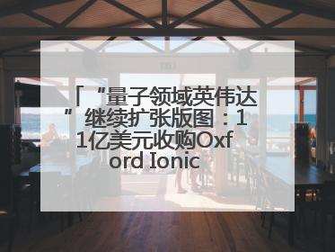 “量子领域英伟达”继续扩张版图：11亿美元收购Oxford Ionics以加速研发