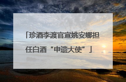 珍酒李渡官宣姚安娜担任白酒“申遗大使”