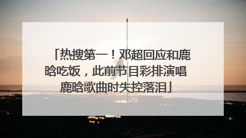热搜第一！邓超回应和鹿晗吃饭，此前节目彩排演唱鹿晗歌曲时失控落泪