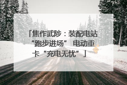 焦作武陟：装配电站“跑步进场” 电动重卡“充电无忧”