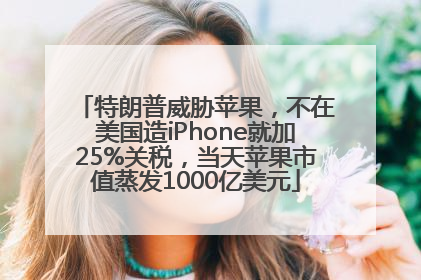 特朗普威胁苹果，不在美国造iPhone就加25%关税，当天苹果市值蒸发1000亿美元