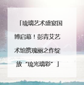 琉璃艺术盛宴国博启幕！彭青艾艺术馆携瑰丽之作绽放“琉光璃彩”