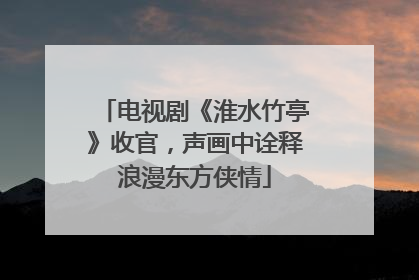 电视剧《淮水竹亭》收官，声画中诠释浪漫东方侠情