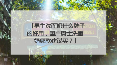男生洗面奶什么牌子的好用，国产男士洗面奶哪款建议买？
