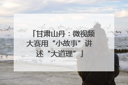 甘肃山丹：微视频大赛用“小故事”讲述“大道理”