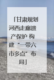 甘肃规划河西走廊遗产保护 构建“一带六市多点”布局
