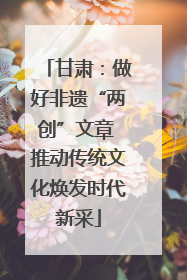 甘肃：做好非遗“两创”文章 推动传统文化焕发时代新采