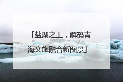盐湖之上，解码青海文旅融合新图景
