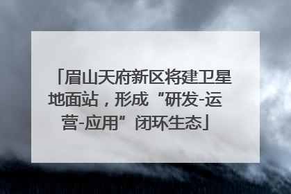 眉山天府新区将建卫星地面站，形成“研发-运营-应用”闭环生态
