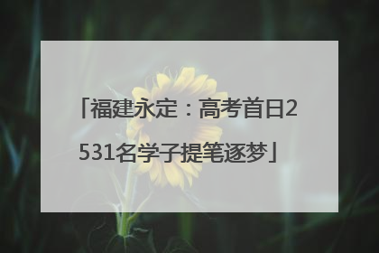 福建永定：高考首日2531名学子提笔逐梦