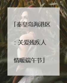 秦皇岛海港区：关爱残疾人 情暖端午节