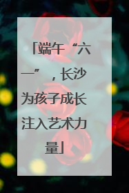 端午“六一”，长沙为孩子成长注入艺术力量