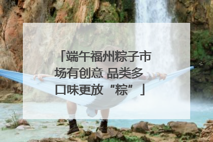 端午福州粽子市场有创意 品类多口味更放“粽”