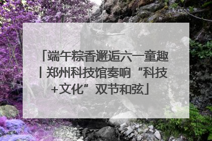 端午粽香邂逅六一童趣丨郑州科技馆奏响“科技+文化”双节和弦