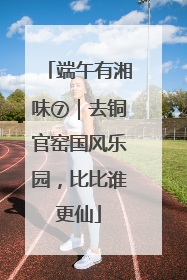 端午有湘味⑦｜去铜官窑国风乐园，比比谁更仙