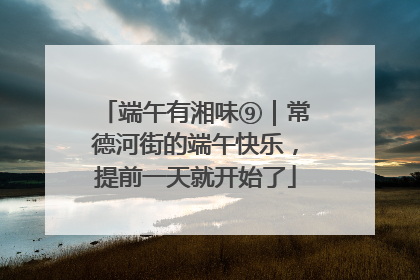 端午有湘味⑨｜常德河街的端午快乐，提前一天就开始了