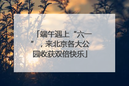 端午遇上“六一”，来北京各大公园收获双倍快乐