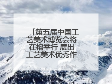 第五届中国工艺美术博览会将在榕举行 展出工艺美术优秀作品12万余件