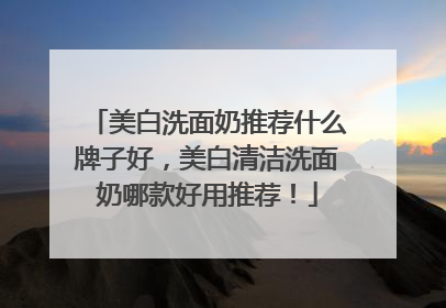 美白洗面奶推荐什么牌子好，美白清洁洗面奶哪款好用推荐！