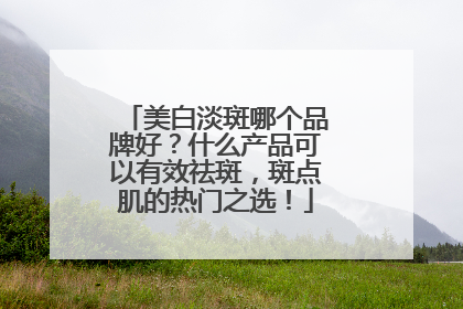 美白淡斑哪个品牌好？什么产品可以有效祛斑，斑点肌的热门之选！