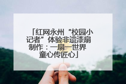 红网永州“校园小记者”体验非遗漆扇制作：一扇一世界 童心传匠心