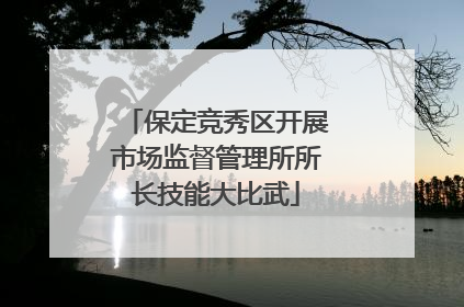 保定竞秀区开展市场监督管理所所长技能大比武