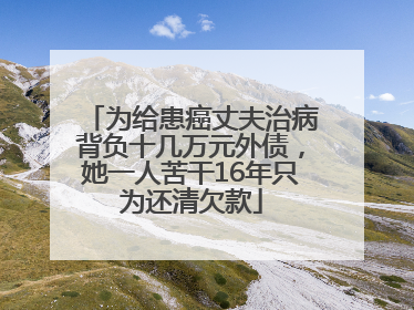 为给患癌丈夫治病背负十几万元外债，她一人苦干16年只为还清欠款