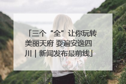 三个“全”让你玩转美丽天府 耍遍安逸四川｜新闻发布最前线