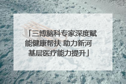 三博脑科专家深度赋能健康帮扶 助力新河基层医疗能力提升