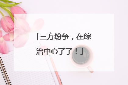三方纷争，在综治中心了了！