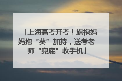 上海高考开考！旗袍妈妈抱“葵”加持，送考老师“兜底”收手机