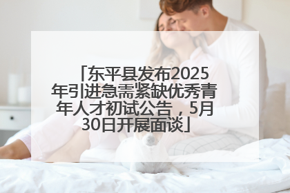 东平县发布2025年引进急需紧缺优秀青年人才初试公告，5月30日开展面谈