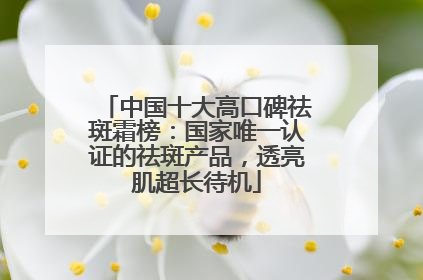 中国十大高口碑祛斑霜榜：国家唯一认证的祛斑产品，透亮肌超长待机