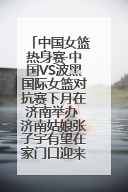 中国女篮热身赛·中国VS波黑国际女篮对抗赛下月在济南举办 济南姑娘张子宇有望在家门口迎来国家队首秀