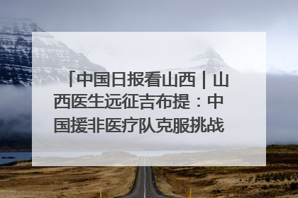 中国日报看山西｜山西医生远征吉布提：中国援非医疗队克服挑战救助非洲患者