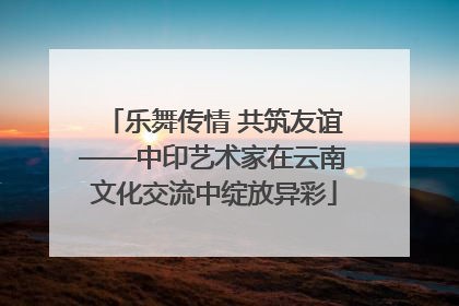 乐舞传情 共筑友谊——中印艺术家在云南文化交流中绽放异彩