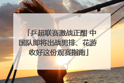 乒超联赛激战正酣 中国队即将出战男排、花游 收好这份观赛指南