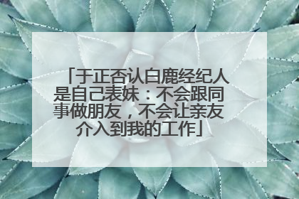 于正否认白鹿经纪人是自己表妹：不会跟同事做朋友，不会让亲友介入到我的工作