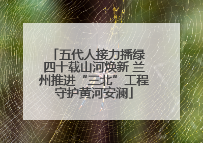 五代人接力播绿 四十载山河焕新 兰州推进“三北”工程守护黄河安澜